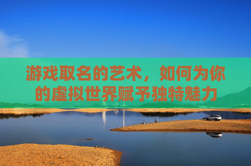游戏取名的艺术，如何为你的虚拟世界赋予独特魅力