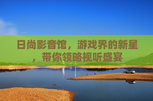 日尚影音馆，游戏界的新星，带你领略视听盛宴