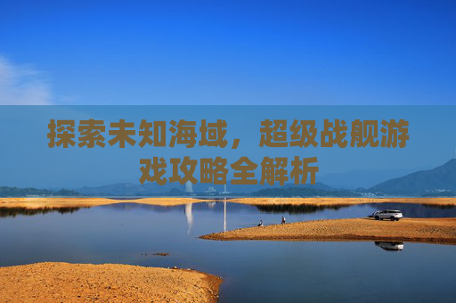探索未知海域，超级战舰游戏攻略全解析