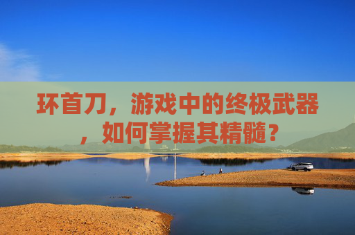 环首刀,游戏中的终极武器,如何掌握其精髓? 环首刀,游戏中的终极武器,如何掌握其精髓?
