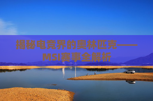 揭秘电竞界的奥林匹克——MSI赛事全解析