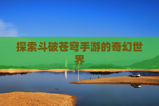 探索斗破苍穹手游的奇幻世界 探索斗破苍穹手游的奇幻世界