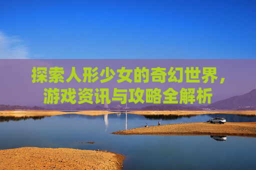 探索人形少女的奇幻世界,游戏资讯与攻略全解析 探索人形少女的奇幻世界,游戏资讯与攻略全解析