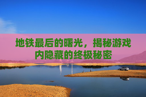 地铁最后的曙光，揭秘游戏内隐藏的终极秘密