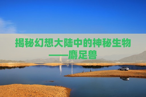 揭秘幻想大陆中的神秘生物——麝足兽