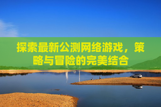 探索最新公测网络游戏,策略与冒险的完美结合 探索最新公测网络游戏,策略与冒险的完美结合