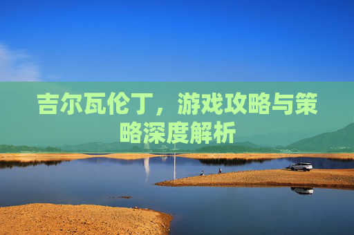 吉尔瓦伦丁，游戏攻略与策略深度解析