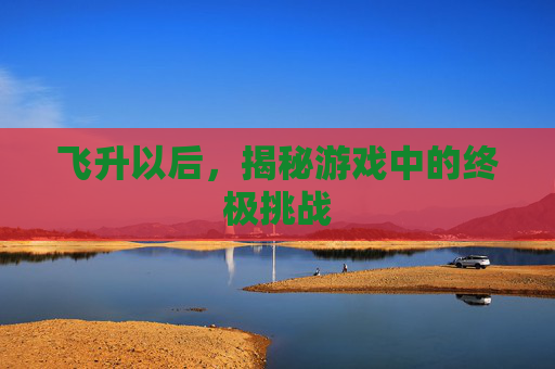 飞升以后,揭秘游戏中的终极挑战 飞升以后,揭秘游戏中的终极挑战