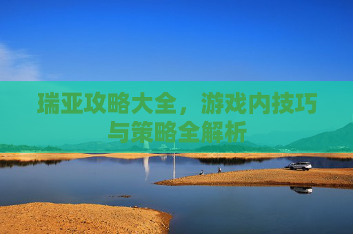 瑞亚攻略大全，游戏内技巧与策略全解析
