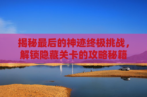 揭秘最后的神迹终极挑战，解锁隐藏关卡的攻略秘籍