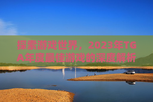 探索游戏世界，2023年TGA年度最佳游戏的深度解析