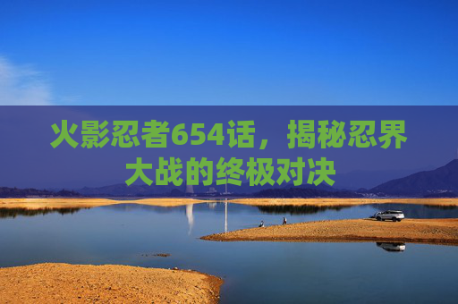 火影忍者654话,揭秘忍界大战的终极对决 火影忍者654话,揭秘忍界大战的终极对决
