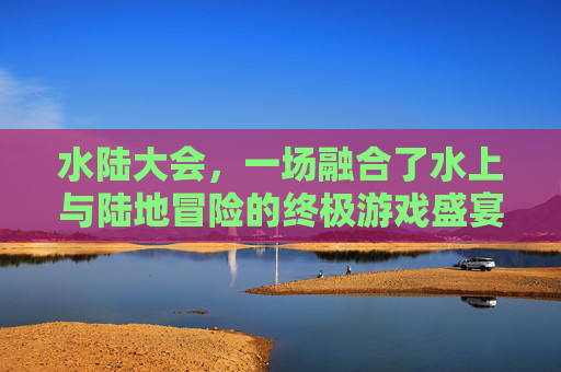 水陆大会，一场融合了水上与陆地冒险的终极游戏盛宴