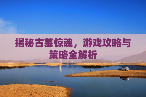 揭秘古墓惊魂，游戏攻略与策略全解析