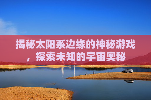 揭秘太阳系边缘的神秘游戏，探索未知的宇宙奥秘