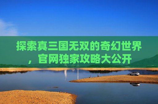 探索真三国无双的奇幻世界，官网独家攻略大公开