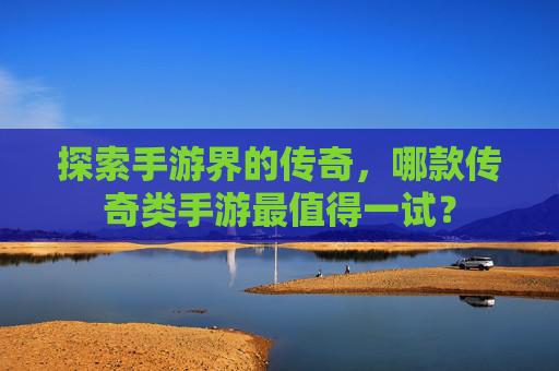 探索手游界的传奇，哪款传奇类手游最值得一试？