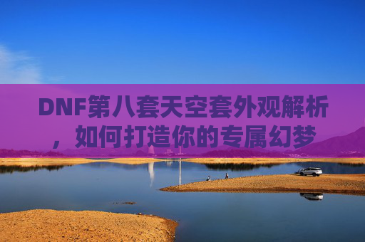 DNF第八套天空套外观解析，如何打造你的专属幻梦