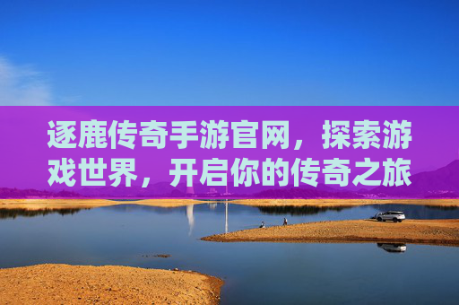 逐鹿传奇手游官网，探索游戏世界，开启你的传奇之旅