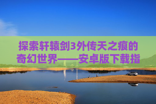 探索轩辕剑3外传天之痕的奇幻世界——安卓版下载指南