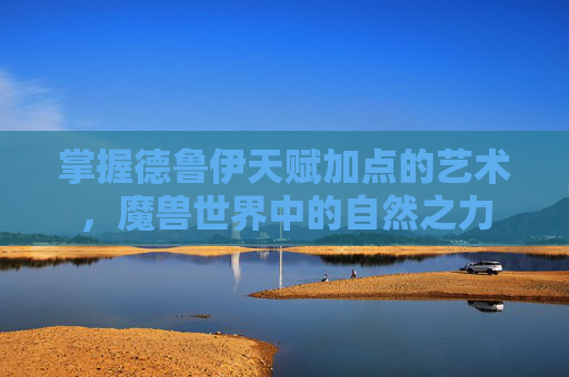 掌握德鲁伊天赋加点的艺术，魔兽世界中的自然之力