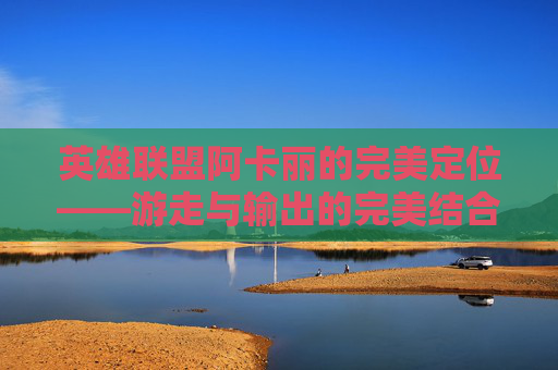 英雄联盟阿卡丽的完美定位——游走与输出的完美结合