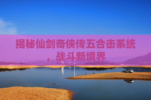 揭秘仙剑奇侠传五合击系统，战斗新境界