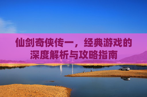仙剑奇侠传一，经典游戏的深度解析与攻略指南