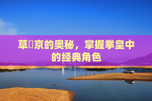 草薙京的奥秘，掌握拳皇中的经典角色