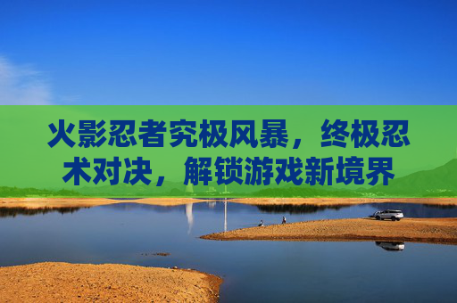 火影忍者究极风暴，终极忍术对决，解锁游戏新境界