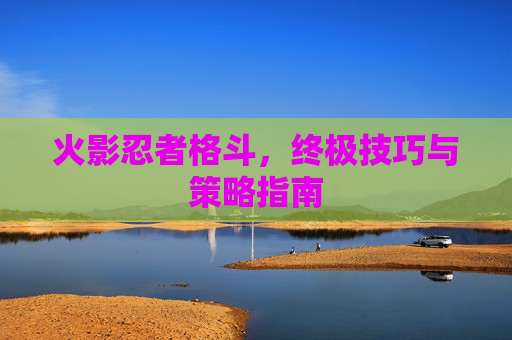 火影忍者格斗，终极技巧与策略指南
