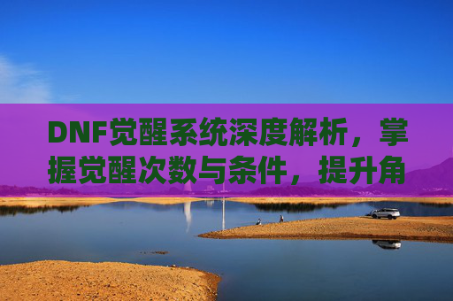 DNF觉醒系统深度解析，掌握觉醒次数与条件，提升角色实力