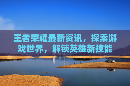 王者荣耀最新资讯，探索游戏世界，解锁英雄新技能