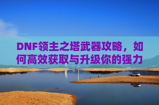 DNF领主之塔武器攻略，如何高效获取与升级你的强力装备