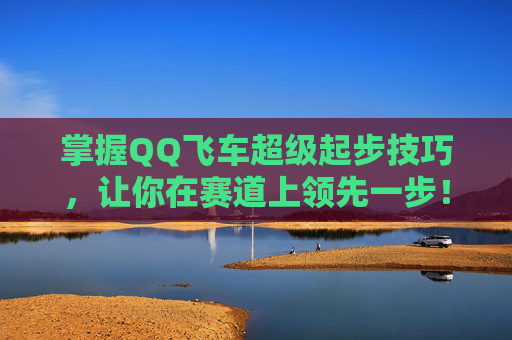 掌握QQ飞车超级起步技巧，让你在赛道上领先一步！