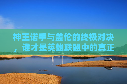 神王诺手与盖伦的终极对决，谁才是英雄联盟中的真正王者？