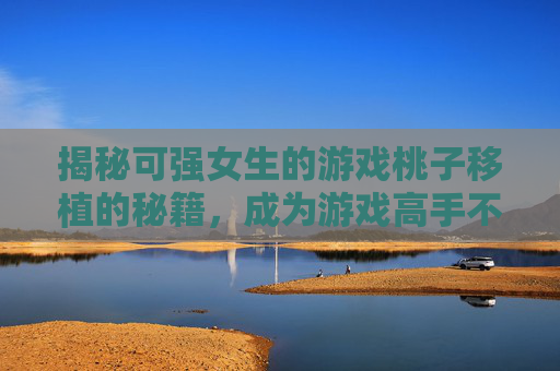 揭秘可强女生的游戏桃子移植的秘籍，成为游戏高手不再是梦！