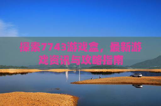探索7743游戏盒，最新游戏资讯与攻略指南