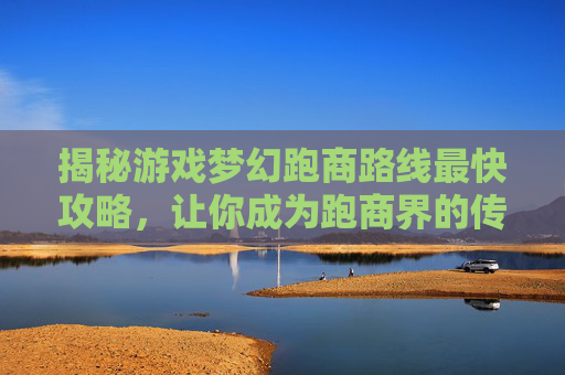 揭秘游戏梦幻跑商路线最快攻略，让你成为跑商界的传奇