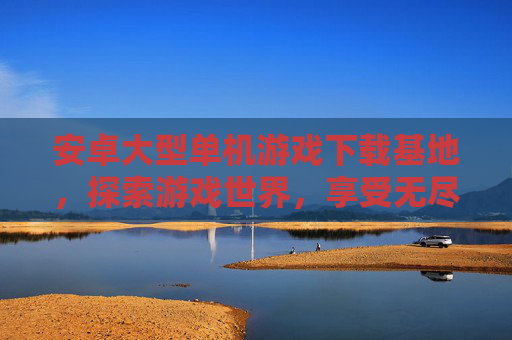 安卓大型单机游戏下载基地，探索游戏世界，享受无尽乐趣