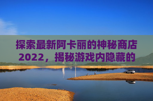 探索最新阿卡丽的神秘商店2022，揭秘游戏内隐藏的宝藏