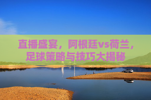 直播盛宴，阿根廷vs荷兰，足球策略与技巧大揭秘