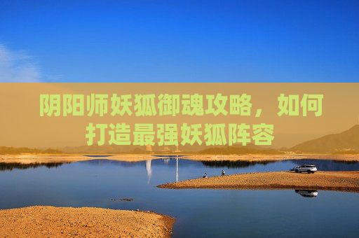 阴阳师妖狐御魂攻略，如何打造最强妖狐阵容