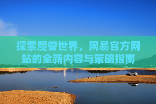 探索魔兽世界，网易官方网站的全新内容与策略指南