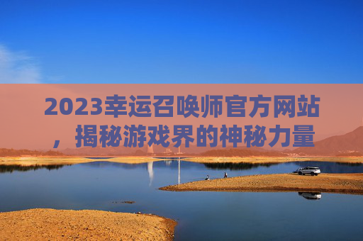 2023幸运召唤师官方网站，揭秘游戏界的神秘力量