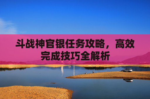斗战神官银任务攻略,高效完成技巧全解析 斗战神官银任务攻略,高效完成技巧全解析