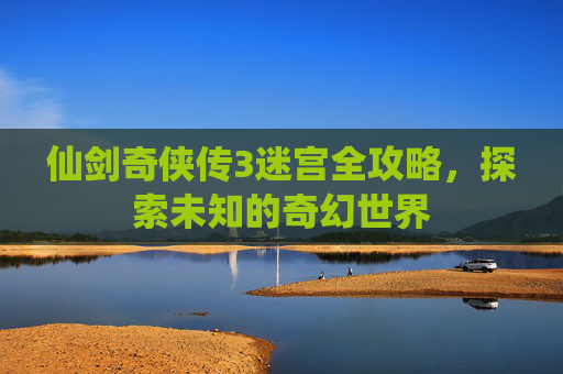 仙剑奇侠传3迷宫全攻略,探索未知的奇幻世界 仙剑奇侠传3迷宫全攻略,探索未知的奇幻世界