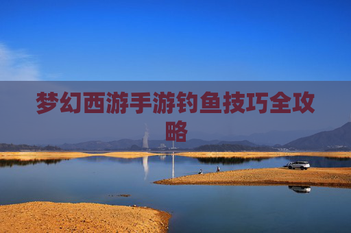 梦幻西游手游钓鱼技巧全攻略 梦幻西游手游钓鱼技巧全攻略