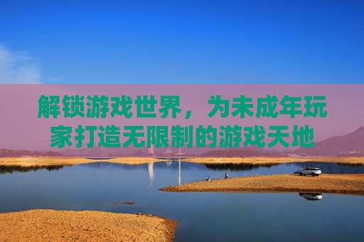 解锁游戏世界，为未成年玩家打造无限制的游戏天地
