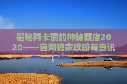 揭秘阿卡丽的神秘商店2020——官网独家攻略与资讯